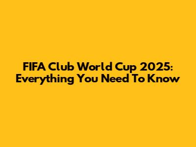 FIFA Club World Cup 2025: Everything You Need To Know