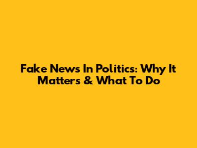 Fake News In Politics: Why It Matters & What To Do
