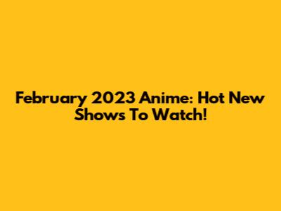 February 2023 Anime: Hot New Shows To Watch!