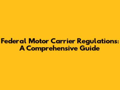 Federal Motor Carrier Regulations: A Comprehensive Guide