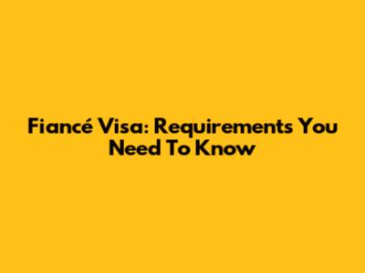 Fiancé Visa: Requirements You Need To Know