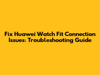 Fix Huawei Watch Fit Connection Issues: Troubleshooting Guide