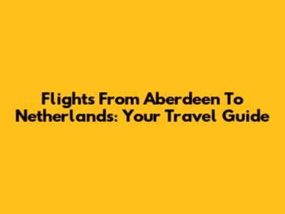 Flights From Aberdeen To Netherlands: Your Travel Guide