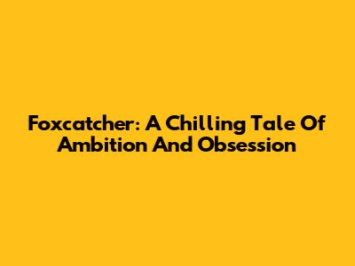 Foxcatcher: A Chilling Tale Of Ambition And Obsession