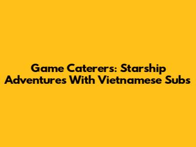 Game Caterers: Starship Adventures With Vietnamese Subs