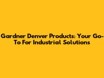 Gardner Denver Products: Your Go-To For Industrial Solutions