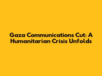 Gaza Communications Cut: A Humanitarian Crisis Unfolds