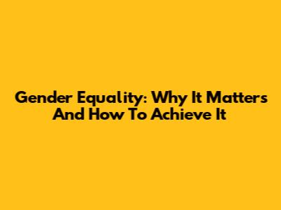 Gender Equality: Why It Matters And How To Achieve It