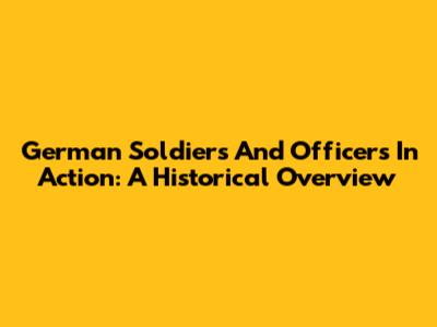 German Soldiers And Officers In Action: A Historical Overview