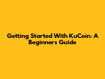 Getting Started With KuCoin: A Beginner's Guide