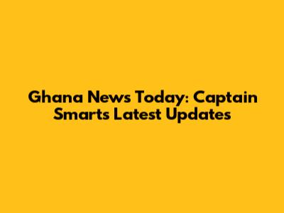 Ghana News Today: Captain Smart's Latest Updates