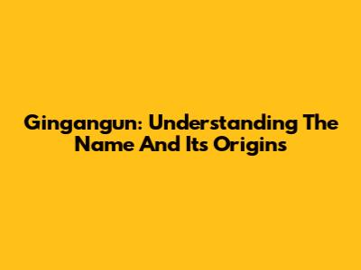 Gingangun: Understanding The Name And Its Origins