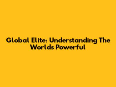 Global Elite: Understanding The World's Powerful