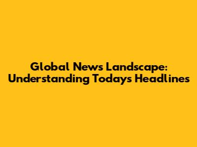 Global News Landscape: Understanding Today's Headlines