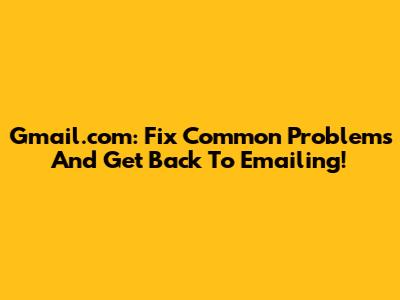 Gmail.com: Fix Common Problems And Get Back To Emailing!