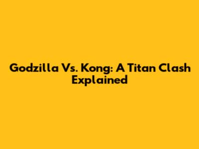 Godzilla Vs. Kong: A Titan Clash Explained