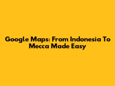Google Maps: From Indonesia To Mecca Made Easy