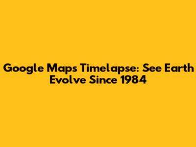 Google Maps Timelapse: See Earth Evolve Since 1984