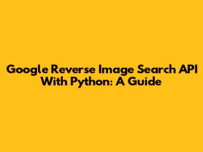 Google Reverse Image Search API With Python: A Guide