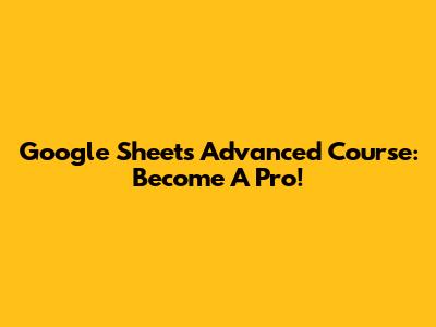 Google Sheets Advanced Course: Become A Pro!