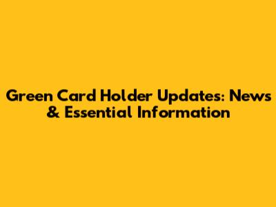 Green Card Holder Updates: News & Essential Information