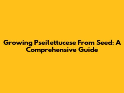 Growing Pseilettucese From Seed: A Comprehensive Guide