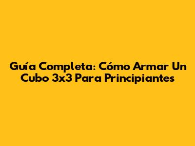 Guía Completa: Cómo Armar Un Cubo 3x3 Para Principiantes