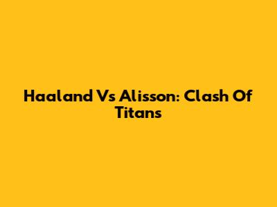 Haaland Vs Alisson: Clash Of Titans