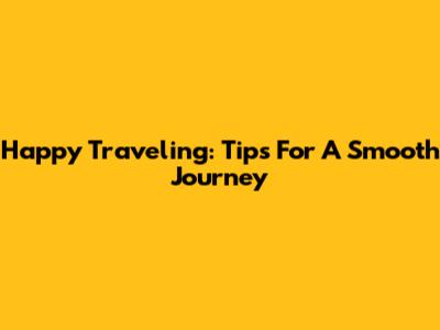 Happy Traveling: Tips For A Smooth Journey