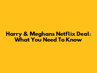 Harry & Meghan's Netflix Deal: What You Need To Know