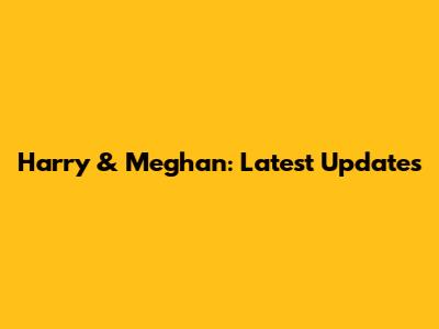 Harry & Meghan: Latest Updates