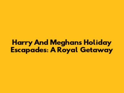 Harry And Meghan's Holiday Escapades: A Royal Getaway