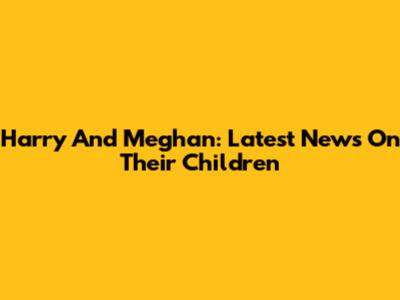 Harry And Meghan: Latest News On Their Children