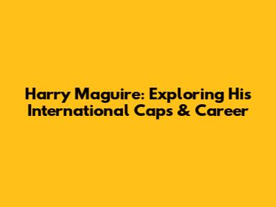 Harry Maguire: Exploring His International Caps & Career