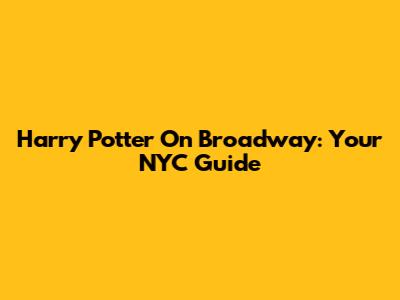 Harry Potter On Broadway: Your NYC Guide