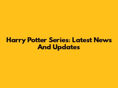 Harry Potter Series: Latest News And Updates