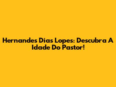Hernandes Dias Lopes: Descubra A Idade Do Pastor!