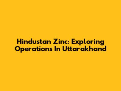 Hindustan Zinc: Exploring Operations In Uttarakhand