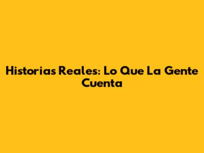 Historias Reales: Lo Que La Gente Cuenta