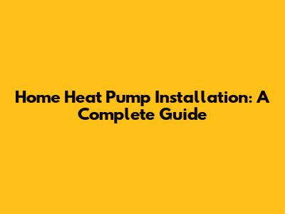 Home Heat Pump Installation: A Complete Guide