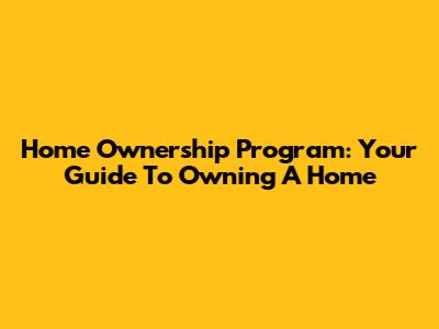 Home Ownership Program: Your Guide To Owning A Home