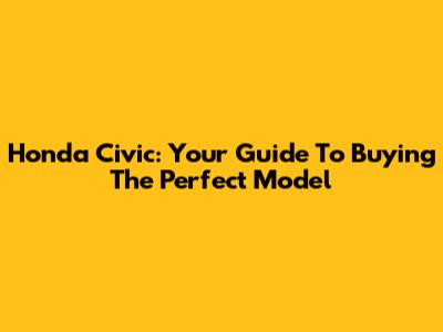 Honda Civic: Your Guide To Buying The Perfect Model