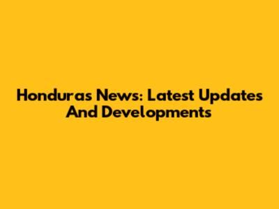 Honduras News: Latest Updates And Developments