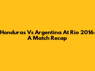 Honduras Vs Argentina At Rio 2016: A Match Recap