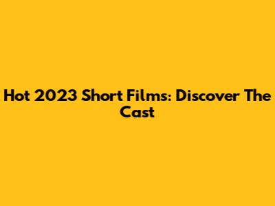 Hot 2023 Short Films: Discover The Cast