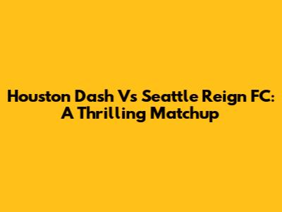 Houston Dash Vs Seattle Reign FC: A Thrilling Matchup