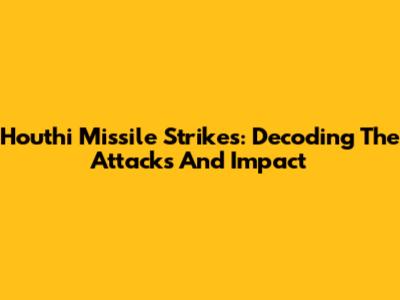 Houthi Missile Strikes: Decoding The Attacks And Impact