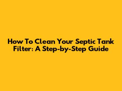 How To Clean Your Septic Tank Filter: A Step-by-Step Guide