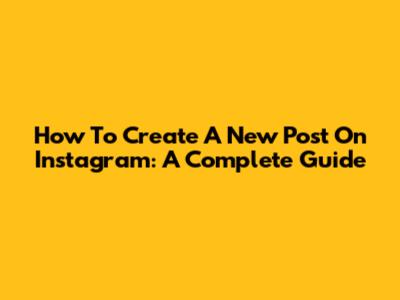 How To Create A New Post On Instagram: A Complete Guide