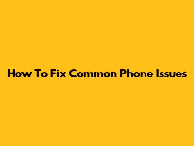 How To Fix Common Phone Issues